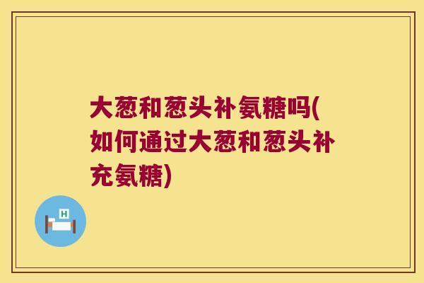 大葱和葱头补氨糖吗(如何通过大葱和葱头补充氨糖)