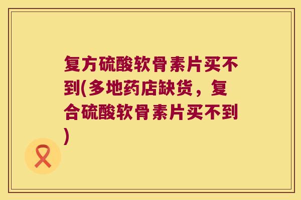 复方硫酸软骨素片买不到(多地药店缺货,复合硫酸软骨素片买不到)