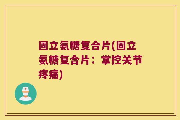 固立氨糖复合片(固立氨糖复合片:掌控关节疼痛)