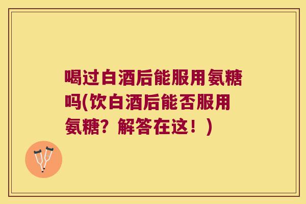 喝过白酒后能服用氨糖吗(饮白酒后能否服用氨糖?解答在这!)