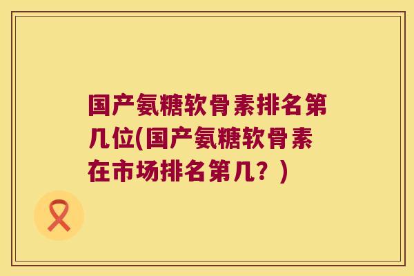 国产氨糖软骨素排名第几位(国产氨糖软骨素在市场排名第几?)