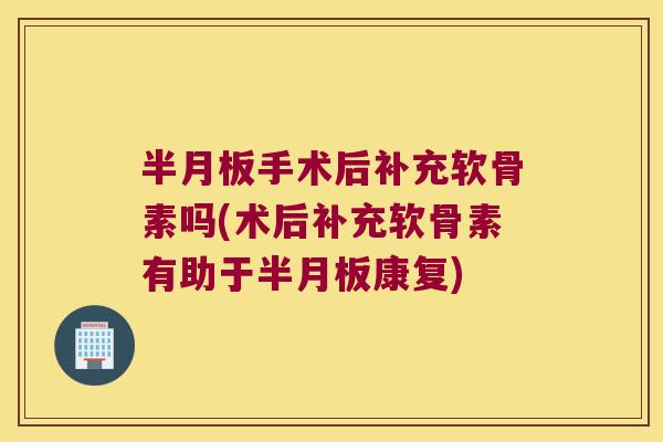 半月板手术后补充软骨素吗(术后补充软骨素有助于半月板康复)
