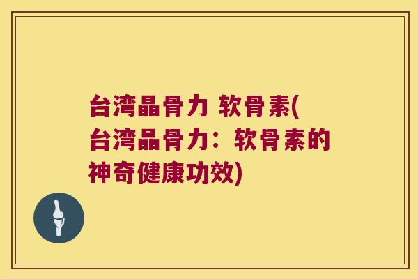 台湾晶骨力 软骨素(台湾晶骨力:软骨素的神奇健康功效)