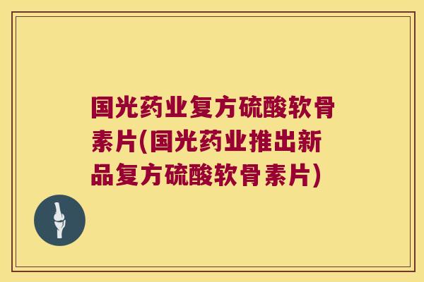 国光药业复方硫酸软骨素片(国光药业推出新品复方硫酸软骨素片)