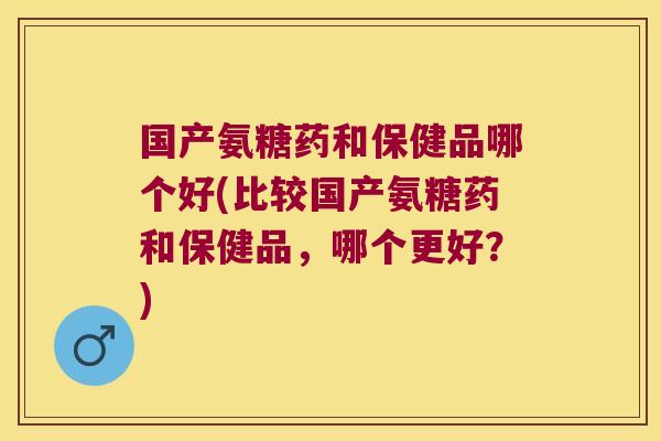 国产氨糖药和保健品哪个好(比较国产氨糖药和保健品,哪个更好?)