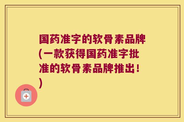 国药准字的软骨素品牌(一款获得国药准字批准的软骨素品牌推出!)