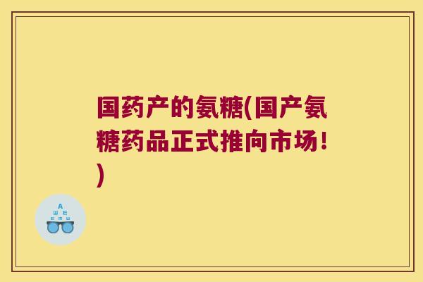 国药产的氨糖(国产氨糖药品正式推向市场!)