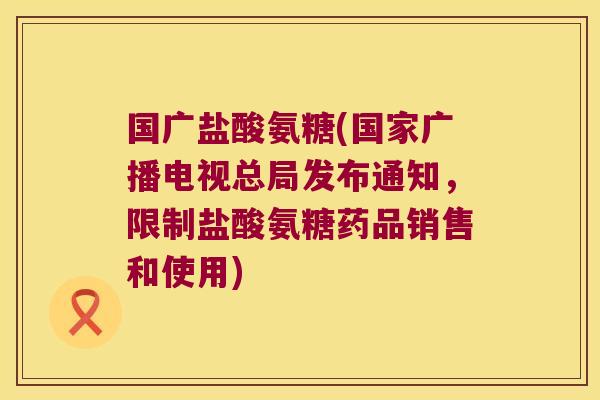 国广盐酸氨糖(国家广播电视总局发布通知,限制盐酸氨糖药品销售和使用) 国广盐酸氨糖(国家广播电视总局发布通知,限制盐酸氨糖药品销售和使用)