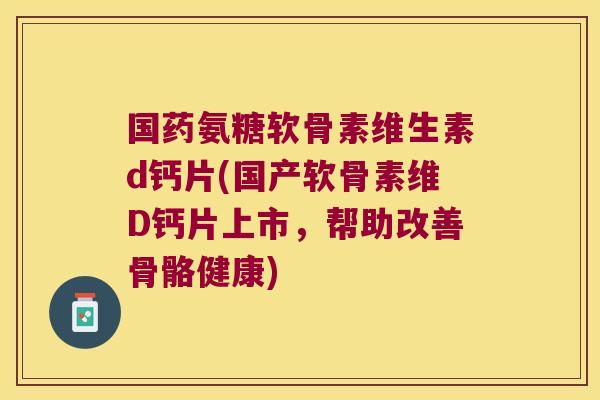 国药氨糖软骨素维生素d钙片(国产软骨素维D钙片上市,帮助改善骨骼健康)