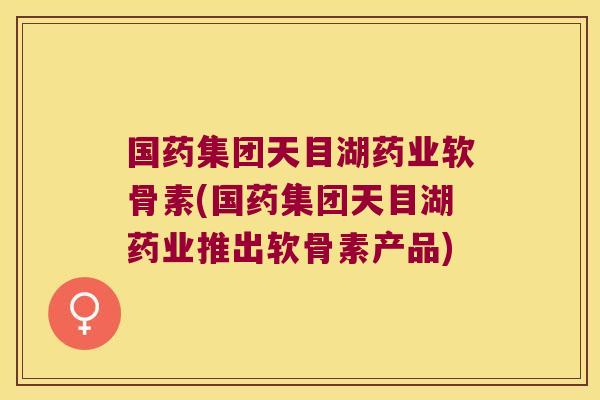 国药集团天目湖药业软骨素(国药集团天目湖药业推出软骨素产品)