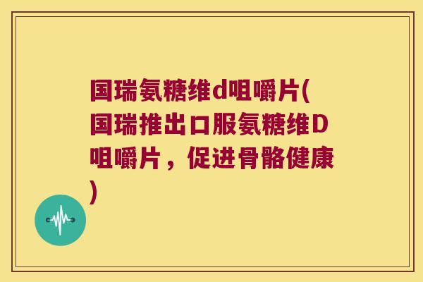 国瑞氨糖维d咀嚼片(国瑞推出口服氨糖维D咀嚼片，促进骨骼健康)