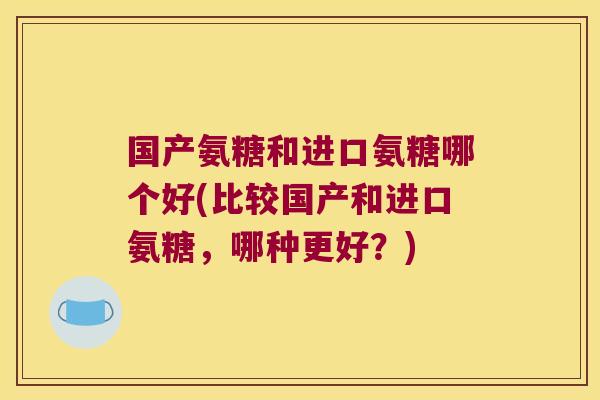 国产氨糖和进口氨糖哪个好(比较国产和进口氨糖,哪种更好?)