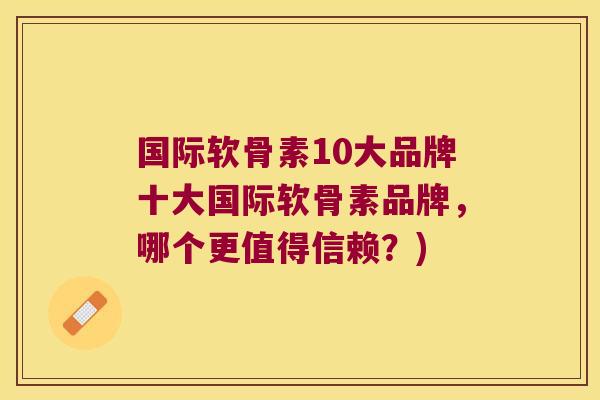 国际软骨素10大品牌十大国际软骨素品牌，哪个更值得信赖？)