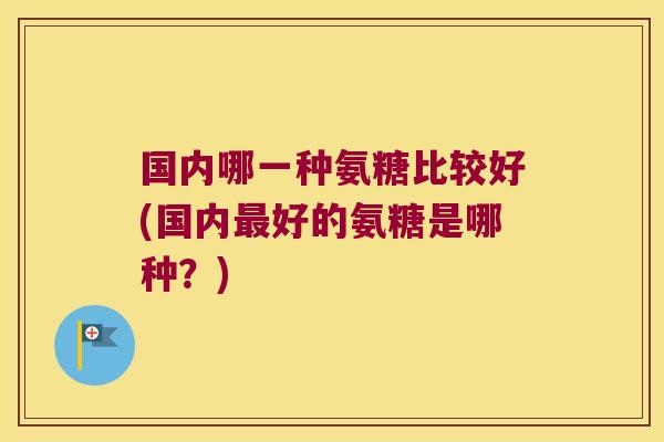 国内哪一种氨糖比较好(国内最好的氨糖是哪种?)