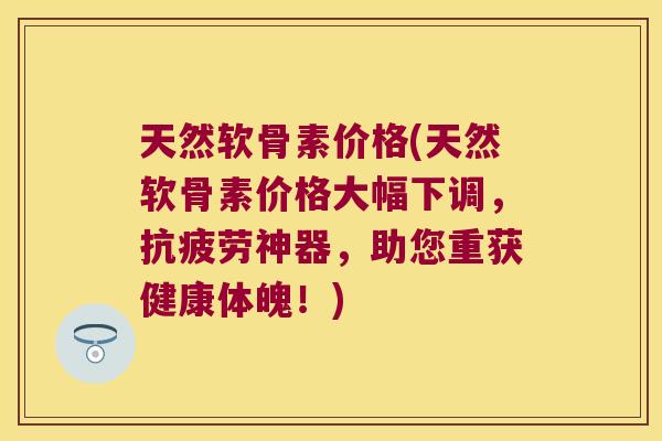 天然软骨素价格(天然软骨素价格大幅下调,抗疲劳神器,助您重获健康体魄!)