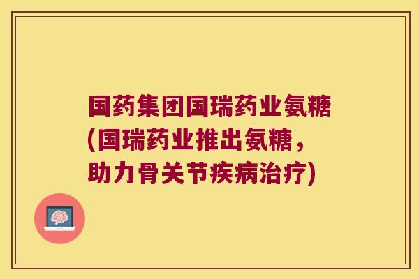 国药集团国瑞药业氨糖(国瑞药业推出氨糖,助力骨关节疾病治疗)