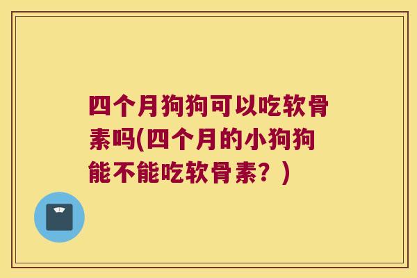 四个月狗狗可以吃软骨素吗(四个月的小狗狗能不能吃软骨素?)
