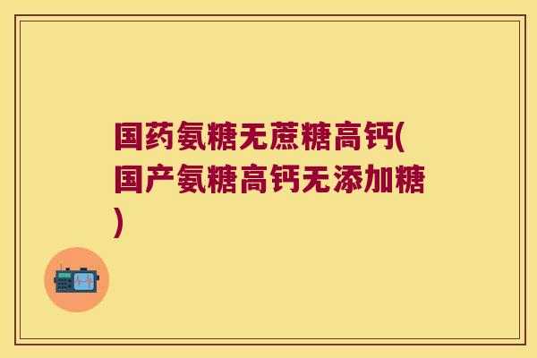 国药氨糖无蔗糖高钙(国产氨糖高钙无添加糖)