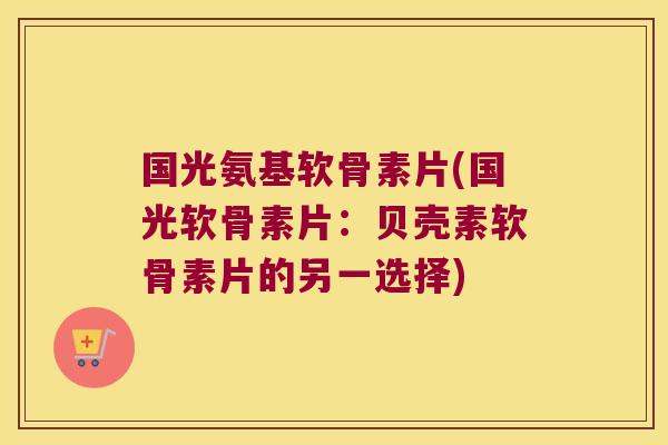 国光氨基软骨素片(国光软骨素片:贝壳素软骨素片的另一选择)
