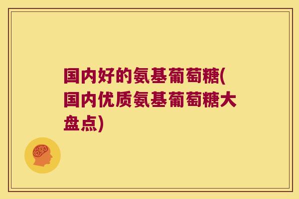 国内好的氨基葡萄糖(国内优质氨基葡萄糖大盘点)
