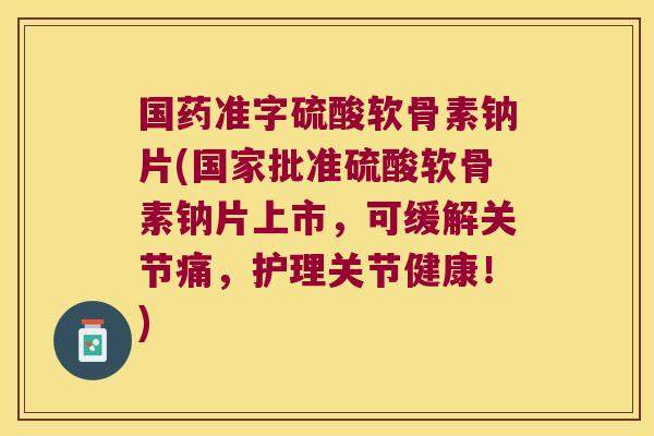国药准字硫酸软骨素钠片(国家批准硫酸软骨素钠片上市,可缓解关节痛,护理关节健康!)