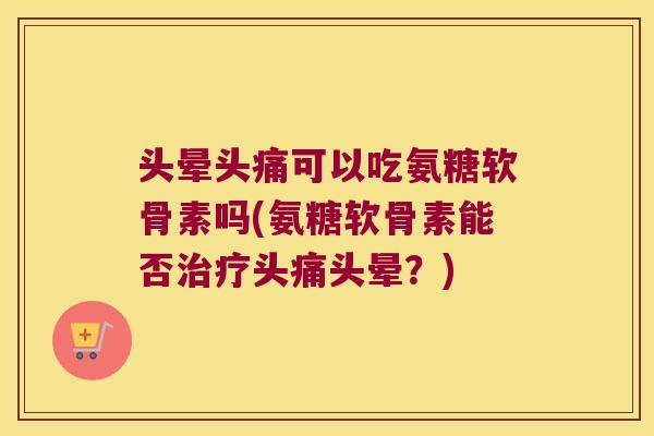 头晕头痛可以吃氨糖软骨素吗(氨糖软骨素能否治疗头痛头晕?)
