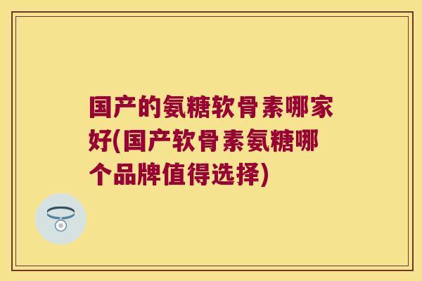 国产的氨糖软骨素哪家好(国产软骨素氨糖哪个品牌值得选择)