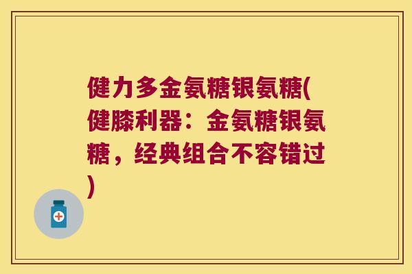 健力多金氨糖银氨糖(健膝利器:金氨糖银氨糖,经典组合不容错过)