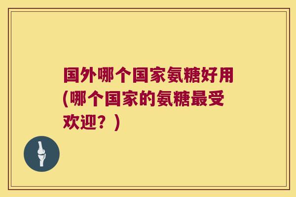 国外哪个国家氨糖好用(哪个国家的氨糖最受欢迎?)