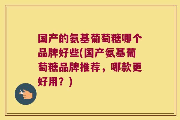 国产的氨基葡萄糖哪个品牌好些(国产氨基葡萄糖品牌推荐,哪款更好用?)