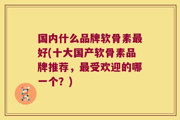 国内什么品牌软骨素最好(十大国产软骨素品牌推荐,最受欢迎的哪一个?)