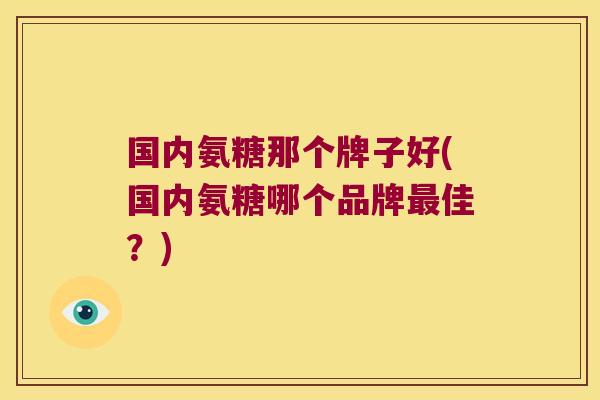国内氨糖那个牌子好(国内氨糖哪个品牌最佳?)
