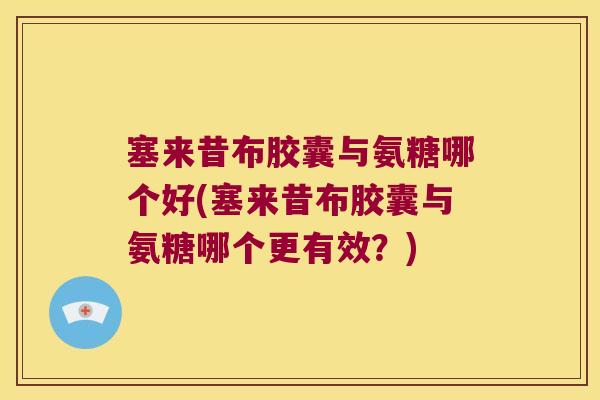 塞来昔布胶囊与氨糖哪个好(塞来昔布胶囊与氨糖哪个更有效?)