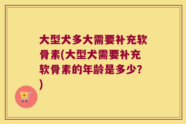大型犬多大需要补充软骨素(大型犬需要补充软骨素的年龄是多少?)