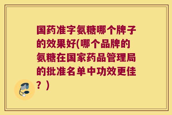 国药准字氨糖哪个牌子的效果好(哪个品牌的氨糖在国家药品管理局的批准名单中功效更佳?)