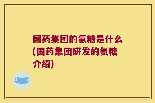 国药集团的氨糖是什么(国药集团研发的氨糖介绍)