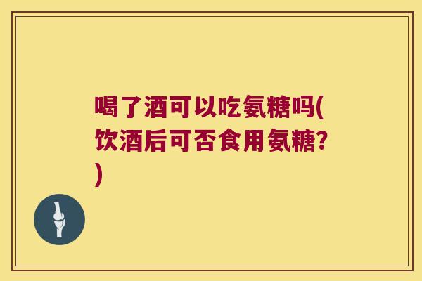 喝了酒可以吃氨糖吗(饮酒后可否食用氨糖?)