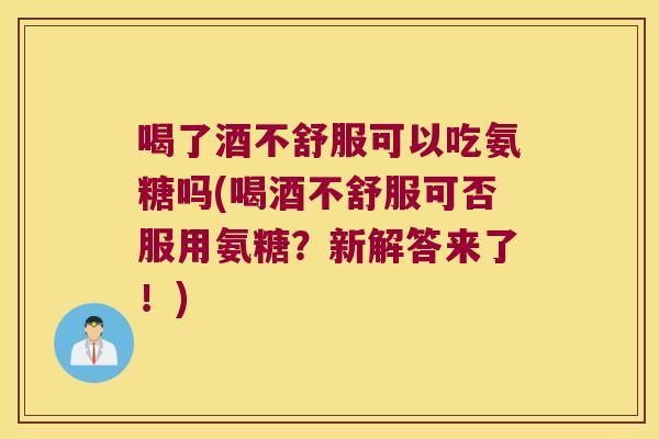 喝了酒不舒服可以吃氨糖吗(喝酒不舒服可否服用氨糖?新解答来了!)