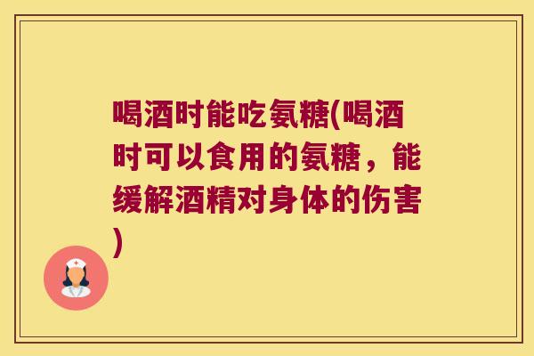 喝酒时能吃氨糖(喝酒时可以食用的氨糖，能缓解酒精对身体的伤害)