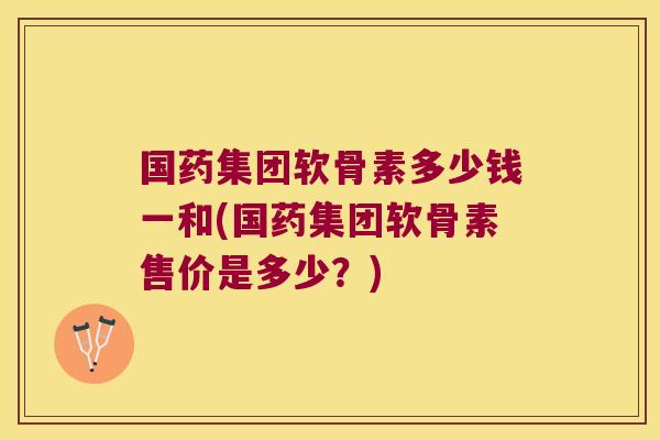 国药集团软骨素多少钱一和(国药集团软骨素售价是多少?)