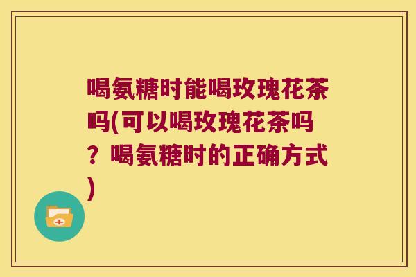 喝氨糖时能喝玫瑰花茶吗(可以喝玫瑰花茶吗?喝氨糖时的正确方式)