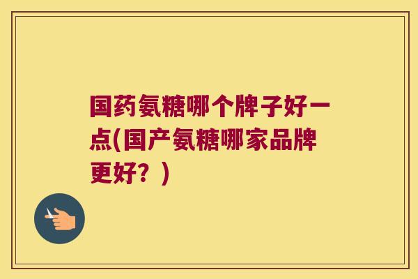 国药氨糖哪个牌子好一点(国产氨糖哪家品牌更好?)