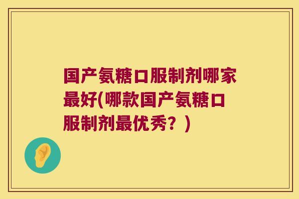 国产氨糖口服制剂哪家最好(哪款国产氨糖口服制剂最优秀?)