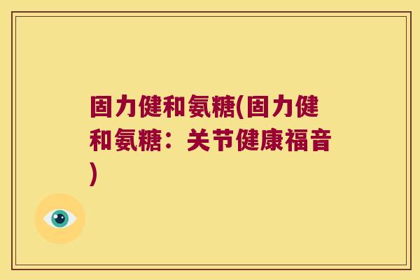 固力健和氨糖(固力健和氨糖:关节健康福音)