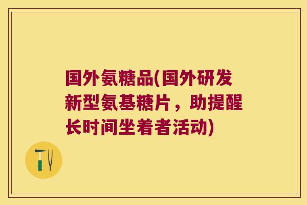 国外氨糖品(国外研发新型氨基糖片,助提醒长时间坐着者活动) 国外氨糖品(国外研发新型氨基糖片,助提醒长时间坐着者活动)