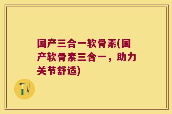 国产三合一软骨素(国产软骨素三合一,助力关节舒适)
