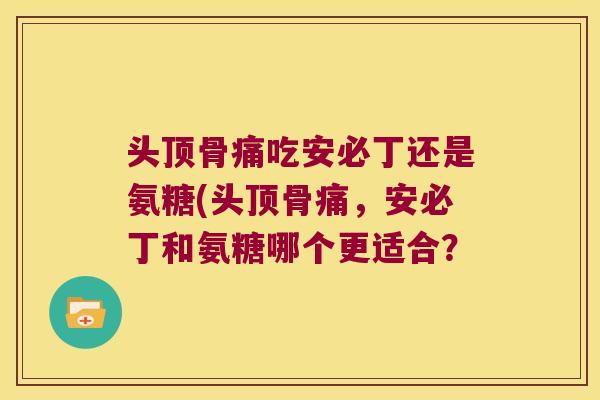 头顶骨痛吃安必丁还是氨糖(头顶骨痛,安必丁和氨糖哪个更适合?