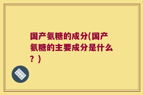 国产氨糖的成分(国产氨糖的主要成分是什么?)