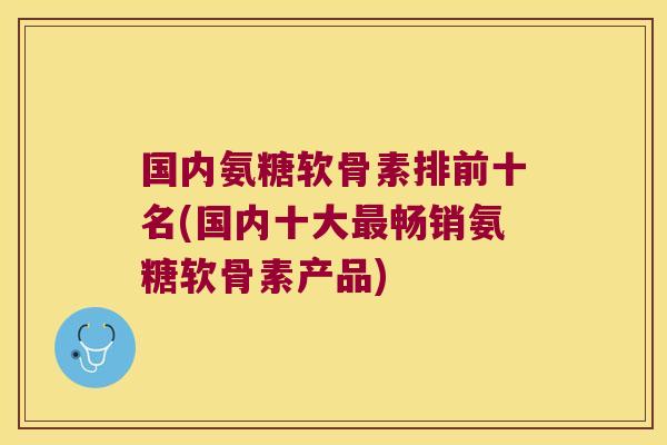 国内氨糖软骨素排前十名(国内十大最畅销氨糖软骨素产品)