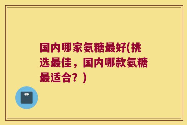 国内哪家氨糖最好(挑选最佳,国内哪款氨糖最适合?)